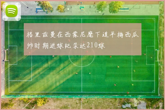 格里兹曼在西蒙尼麾下追平梅西瓜帅时期进球纪录达210球
