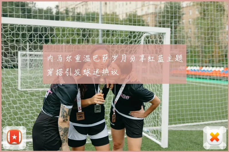内马尔重温巴萨岁月分享红蓝主题穿搭引发球迷热议