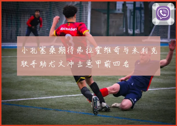 小孔塞桑期待弗拉霍维奇与米利克联手助尤文冲击意甲前四名