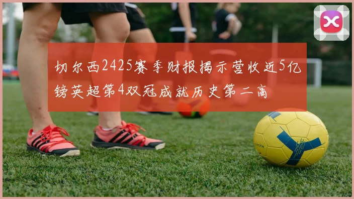 切尔西2425赛季财报揭示营收近5亿镑英超第4双冠成就历史第二高