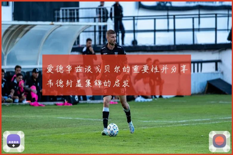爱德华兹谈戈贝尔的重要性并分享韦德封盖集锦的启发
