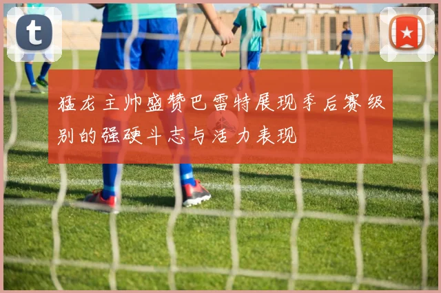 猛龙主帅盛赞巴雷特展现季后赛级别的强硬斗志与活力表现