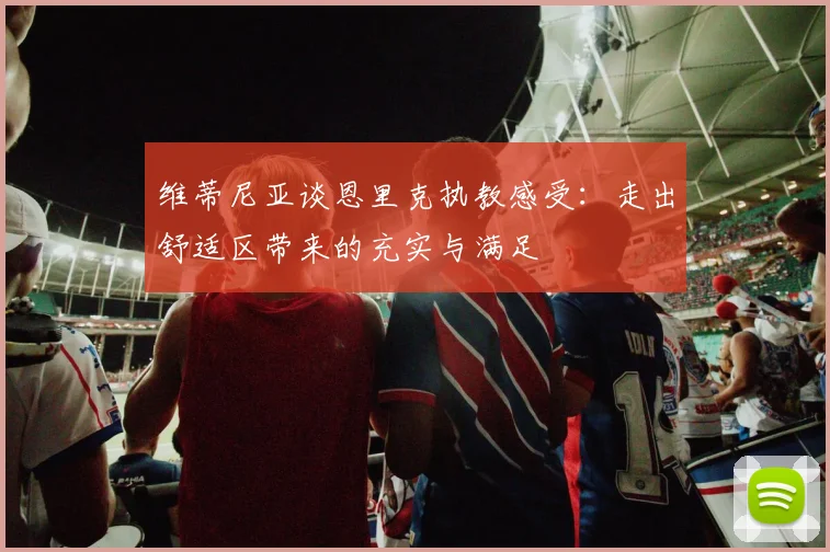 维蒂尼亚谈恩里克执教感受：走出舒适区带来的充实与满足