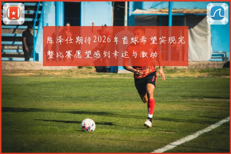 陈泽仕期待2026年首球希望实现完整比赛愿望感到幸运与激动