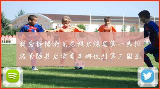 新秀榜揭晓克尼佩尔稳居第一弗拉格紧随其后埃奇库姆位列第三国王次轮秀强势上升至第四