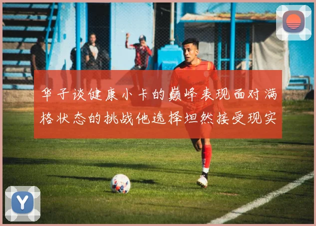 华子谈健康小卡的巅峰表现面对满格状态的挑战他选择坦然接受现实