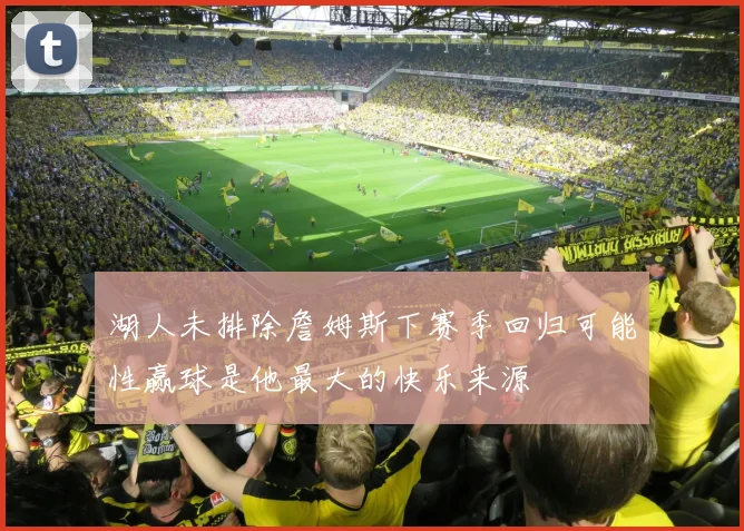 湖人未排除詹姆斯下赛季回归可能性赢球是他最大的快乐来源