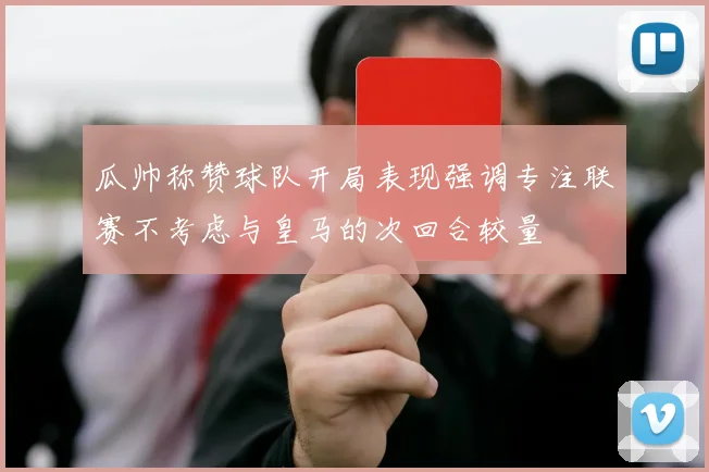 瓜帅称赞球队开局表现强调专注联赛不考虑与皇马的次回合较量
