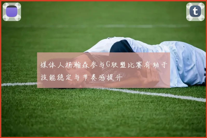 媒体人杨瀚森参与G联盟比赛有助于技能稳定与节奏感提升