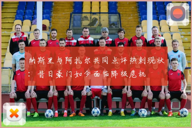 纳斯里与阿扎尔共同点评热刺现状：昔日豪门如今面临降级危机