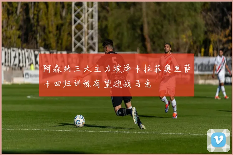 阿森纳三大主力埃泽卡拉菲奥里萨卡回归训练有望迎战马竞