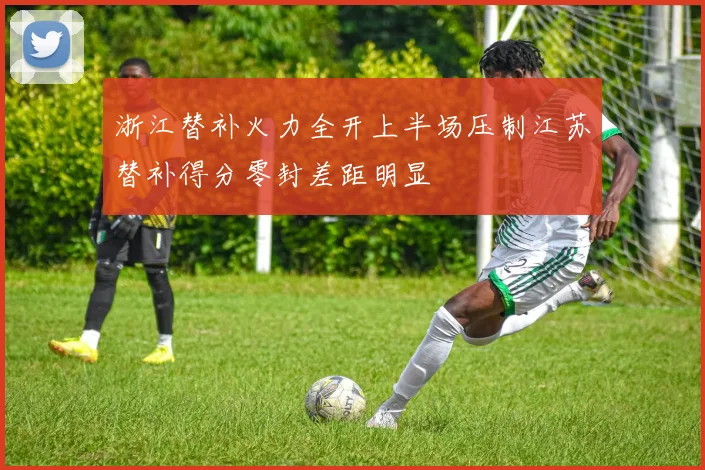 浙江替补火力全开上半场压制江苏替补得分零封差距明显