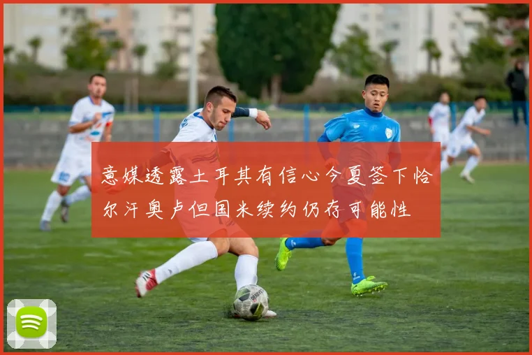 意媒透露土耳其有信心今夏签下恰尔汗奥卢但国米续约仍存可能性