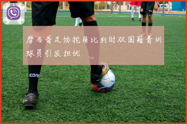 摩洛哥足协挖角比利时双国籍青训球员引发担忧